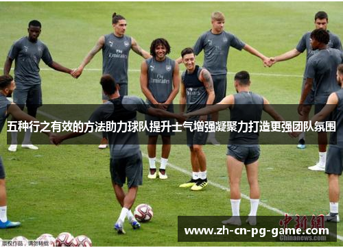 五种行之有效的方法助力球队提升士气增强凝聚力打造更强团队氛围 五种行之有效的方法助力球队提升士气增强凝聚力打造更强团队氛围