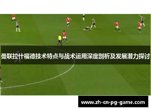 曼联拉什福德技术特点与战术运用深度剖析及发展潜力探讨 曼联拉什福德技术特点与战术运用深度剖析及发展潜力探讨
