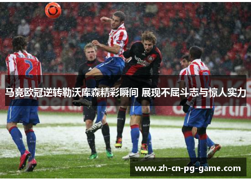 马竞欧冠逆转勒沃库森精彩瞬间 展现不屈斗志与惊人实力 马竞欧冠逆转勒沃库森精彩瞬间 展现不屈斗志与惊人实力