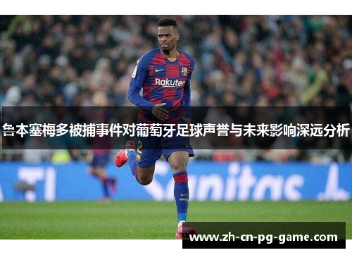 鲁本塞梅多被捕事件对葡萄牙足球声誉与未来影响深远分析
