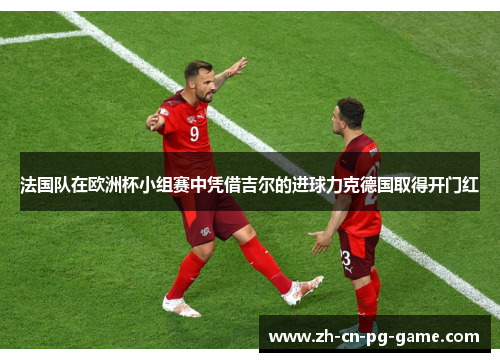 法国队在欧洲杯小组赛中凭借吉尔的进球力克德国取得开门红 法国队在欧洲杯小组赛中凭借吉尔的进球力克德国取得开门红