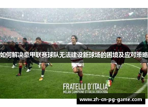 如何解决意甲联赛球队无法建设新球场的困境及应对策略