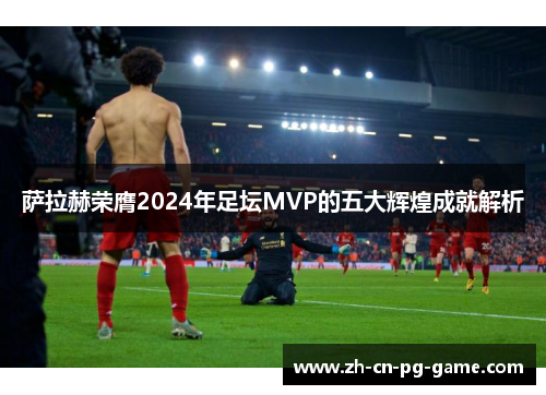 萨拉赫荣膺2024年足坛MVP的五大辉煌成就解析 萨拉赫荣膺2024年足坛MVP的五大辉煌成就解析