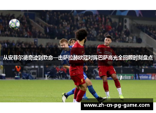 从安菲尔德奇迹到致命一击萨拉赫欧冠对阵巴萨高光全回顾时刻盘点