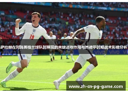萨拉赫在对阵英格兰球队时展现的关键进攻作用与其德甲时期战术影响分析