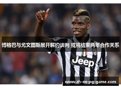 博格巴与尤文图斯展开解约谈判 或将结束两年合作关系